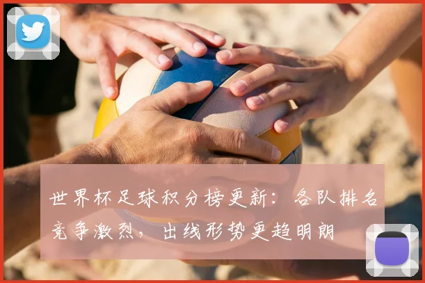 世界杯足球积分榜更新:各队排名竞争激烈,出线形势更趋明朗