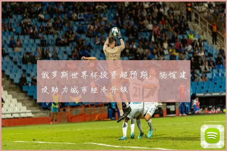 俄罗斯世界杯投资超预期,场馆建设助力城市经济升级