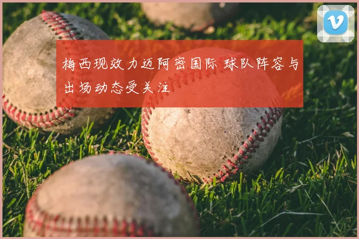 梅西现效力迈阿密国际 球队阵容与出场动态受关注