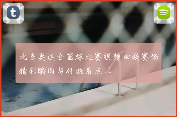 北京奥运会篮球比赛视频回顾赛场精彩瞬间与对抗看点_1