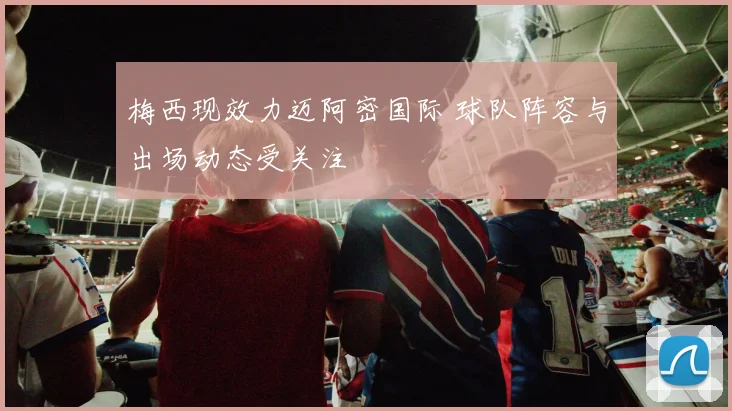 梅西现效力迈阿密国际 球队阵容与出场动态受关注