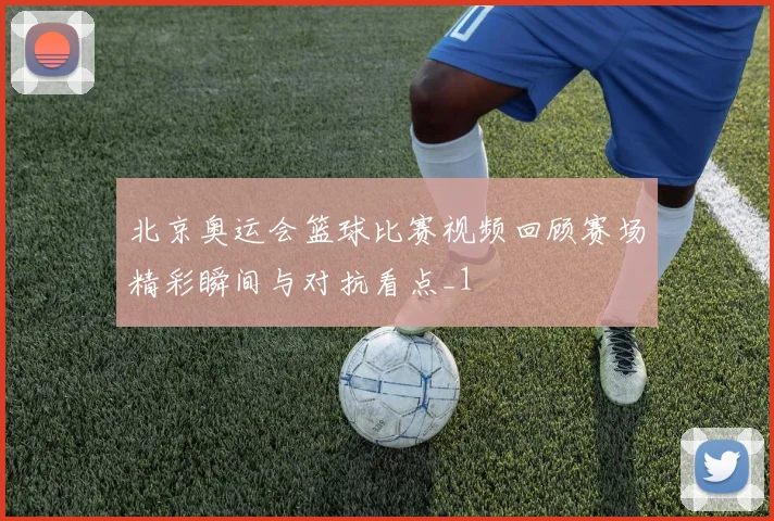 北京奥运会篮球比赛视频回顾赛场精彩瞬间与对抗看点_1