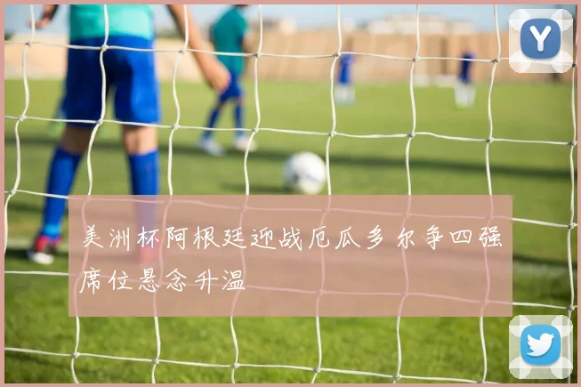 美洲杯阿根廷迎战厄瓜多尔争四强席位悬念升温