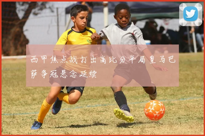 西甲焦点战打出高比分平局皇马巴萨争冠悬念延续