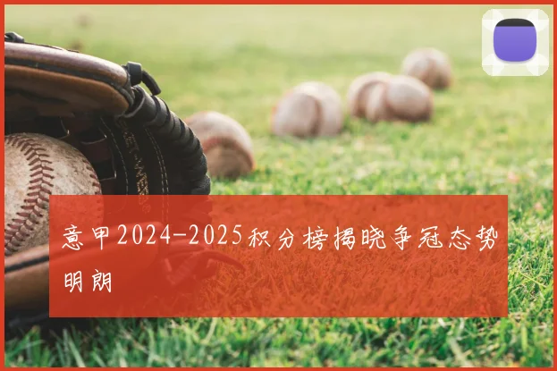 意甲2024-2025积分榜揭晓争冠态势明朗