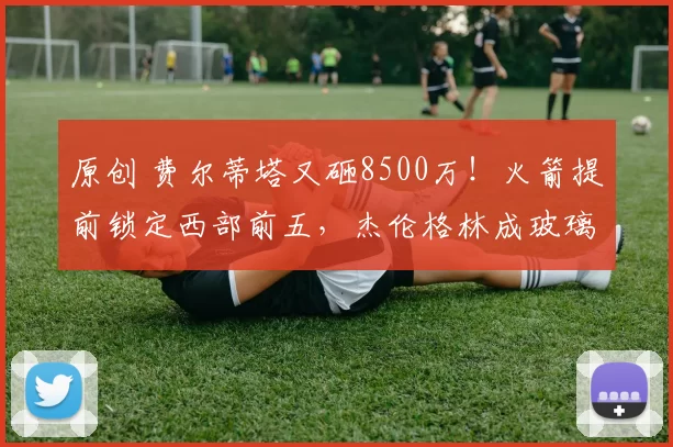 原创 费尔蒂塔又砸8500万！火箭提前锁定西部前五，杰伦格林成玻璃人