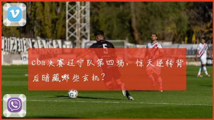 cba决赛辽宁队第四场,惊天逆转背后暗藏哪些玄机?