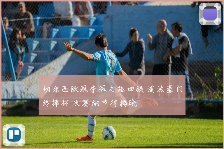 切尔西欧冠夺冠之路回顾 淘汰豪门终捧杯 决赛细节待揭晓