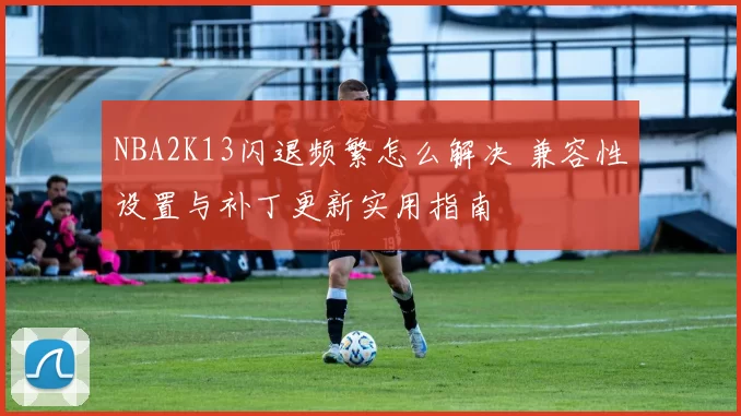 NBA2K13闪退频繁怎么解决 兼容性设置与补丁更新实用指南
