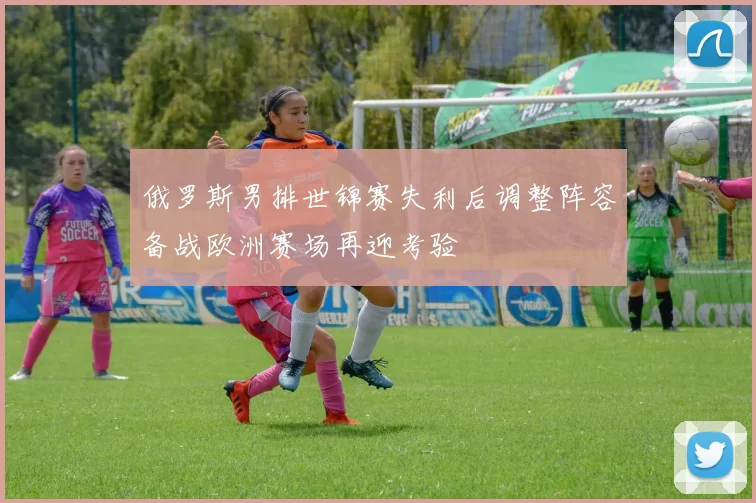 俄罗斯男排世锦赛失利后调整阵容备战欧洲赛场再迎考验