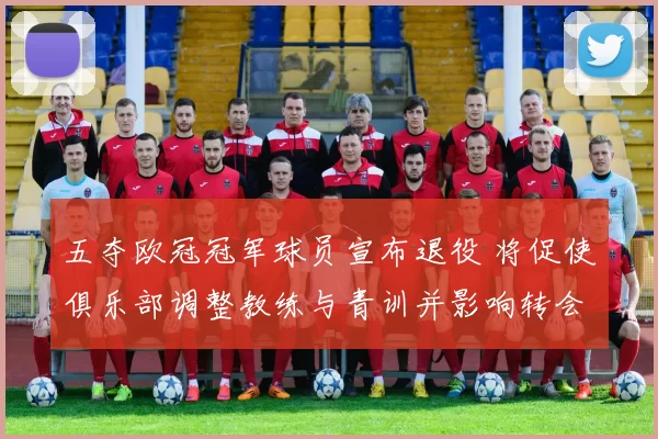 五夺欧冠冠军球员宣布退役 将促使俱乐部调整教练与青训并影响转会与阵容轮换