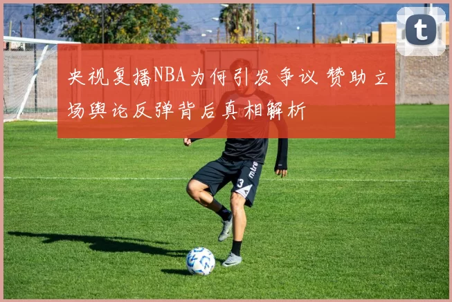 央视复播NBA为何引发争议 赞助立场舆论反弹背后真相解析