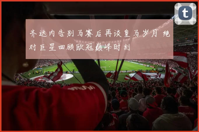 齐达内告别马赛后再谈皇马岁月 绝对巨星回顾欧冠巅峰时刻