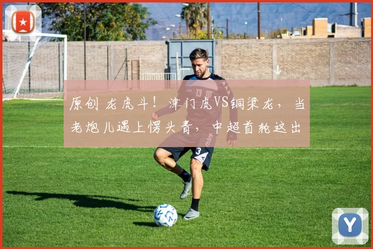 原创 龙虎斗！津门虎VS铜梁龙，当老炮儿遇上愣头青，中超首轮这出戏比剧本还炸！