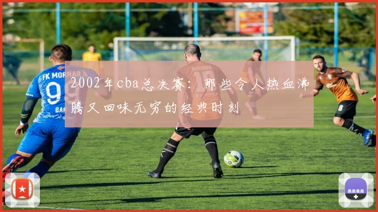 2002年cba总决赛：那些令人热血沸腾又回味无穷的经典时刻