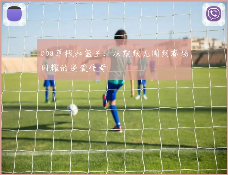 cba草根扣篮王：从默默无闻到赛场闪耀的逆袭传奇