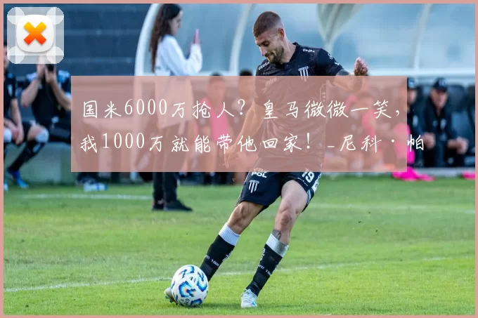 国米6000万抢人？皇马微微一笑，我1000万就能带他回家！_尼科·帕斯_球员_欧冠