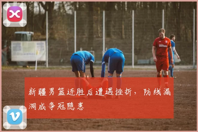 新疆男篮连胜后遭遇挫折，防线漏洞成争冠隐患