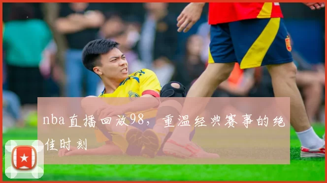 nba直播回放98，重温经典赛事的绝佳时刻