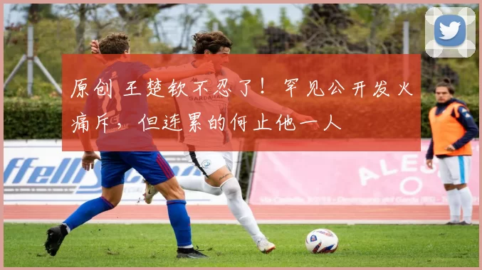 原创 王楚钦不忍了！罕见公开发火痛斥，但连累的何止他一人