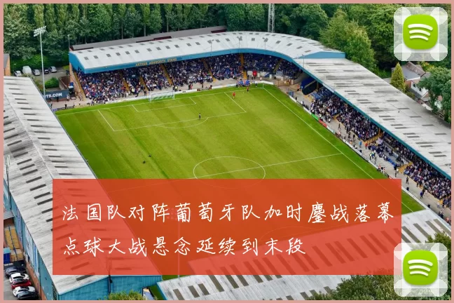 法国队对阵葡萄牙队加时鏖战落幕点球大战悬念延续到末段