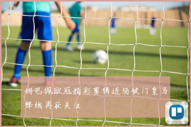 姆巴佩欧冠精彩剪辑连场破门皇马锋线再获关注