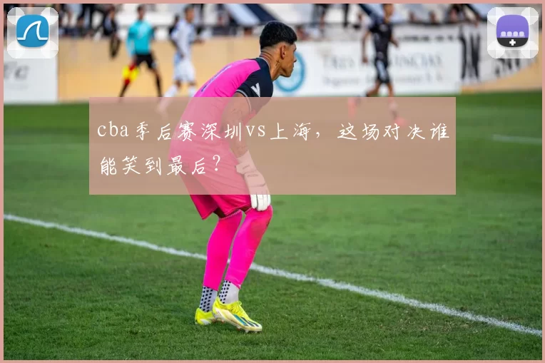 cba季后赛深圳vs上海，这场对决谁能笑到最后？