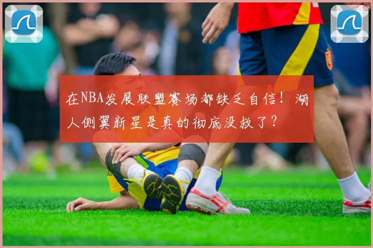 在NBA发展联盟赛场都缺乏自信！湖人侧翼新星是真的彻底没救了？