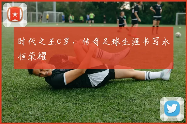 时代之王c罗，传奇足球生涯书写永恒荣耀