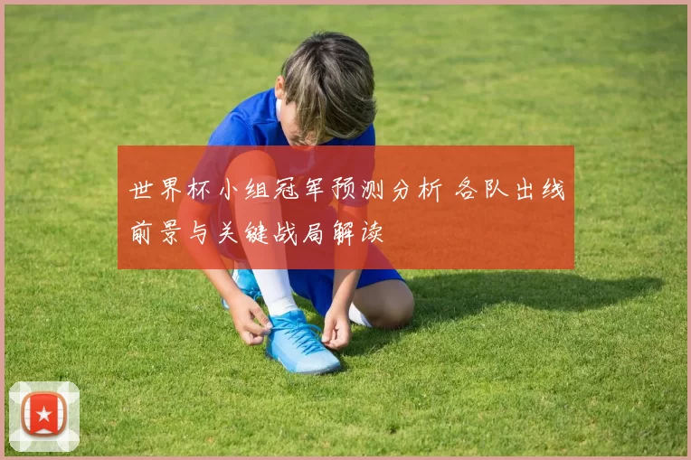 世界杯小组冠军预测分析 各队出线前景与关键战局解读