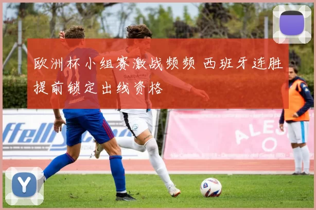 欧洲杯小组赛激战频频 西班牙连胜提前锁定出线资格