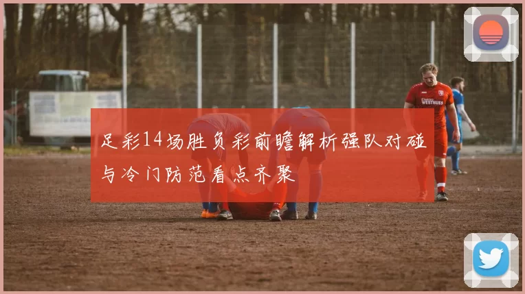 足彩14场胜负彩前瞻解析强队对碰与冷门防范看点齐聚