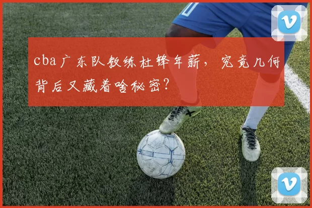 cba广东队教练杜锋年薪，究竟几何背后又藏着啥秘密？