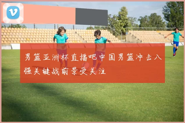 男篮亚洲杯直播吧中国男篮冲击八强关键战前景受关注