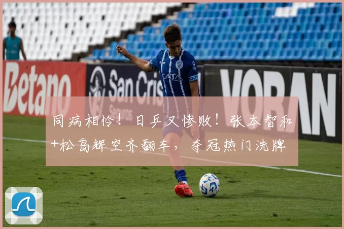同病相怜！日乒又惨败！张本智和+松岛辉空齐翻车，夺冠热门洗牌