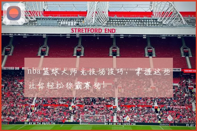 nba篮球大师竞技场技巧，掌握这些让你轻松称霸赛场！