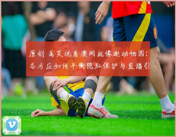 原创 高芙说看澳网就像逛动物园：各方应如何平衡隐私保护与直播引流？