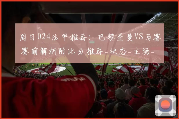 周日024法甲推荐：巴黎圣曼VS马赛 赛前解析附比分推荐_状态_主场_进攻