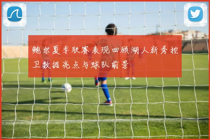 鲍尔夏季联赛表现回顾湖人新秀控卫数据亮点与球队前景