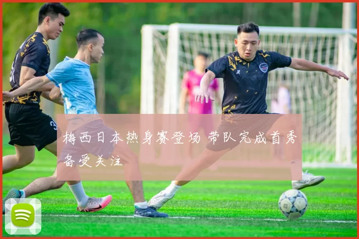 梅西日本热身赛登场 带队完成首秀备受关注