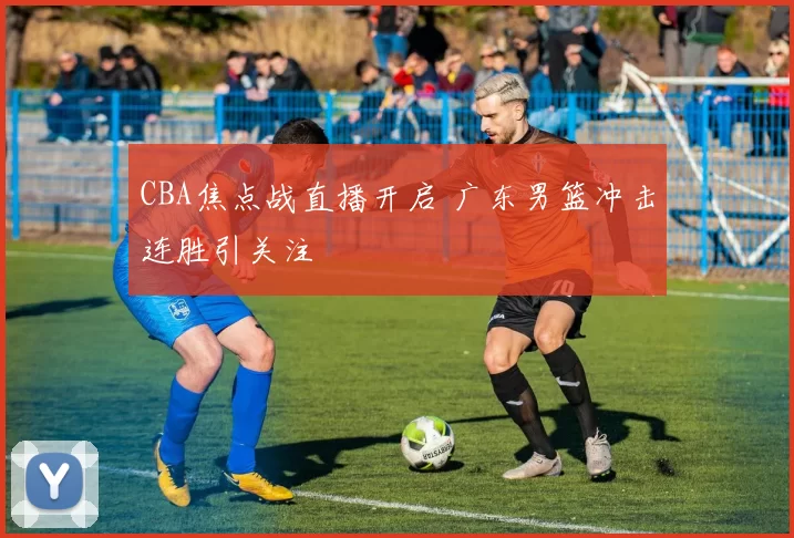 CBA焦点战直播开启 广东男篮冲击连胜引关注