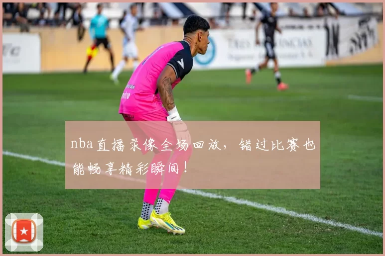 nba直播录像全场回放，错过比赛也能畅享精彩瞬间！