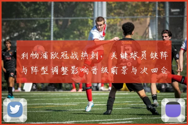 利物浦欧冠战热刺，关键球员缺阵与阵型调整影响晋级前景与次回合策略