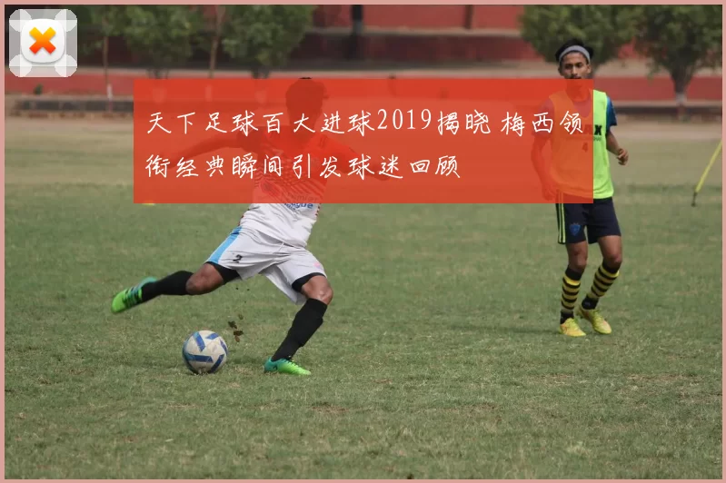 天下足球百大进球2019揭晓 梅西领衔经典瞬间引发球迷回顾