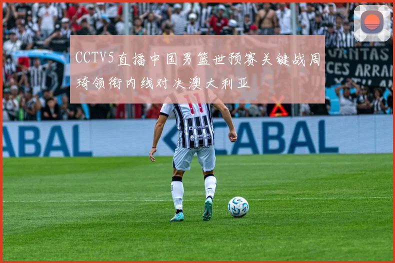 CCTV5直播中国男篮世预赛关键战周琦领衔内线对决澳大利亚