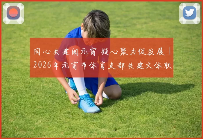 同心共建闹元宵 凝心聚力促发展｜2026年元宵节体育支部共建文体联谊活动圆满举行