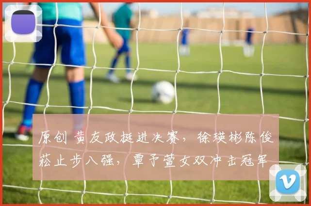 原创 黄友政挺进决赛，徐瑛彬陈俊菘止步八强，覃予萱女双冲击冠军