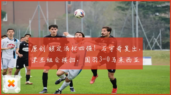 原创 锁定汤杯四强！石宇奇复出，梁王组合横扫，国羽3-0马来西亚