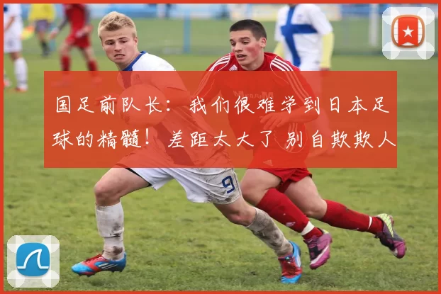 国足前队长：我们很难学到日本足球的精髓！差距太大了 别自欺欺人