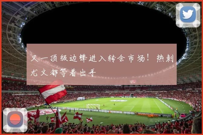 又一顶级边锋进入转会市场！热刺尤文都等着出手